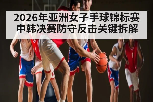 2026年亚洲女子手球锦标赛中韩决赛防守反击关键拆解